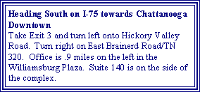 Text Box: Heading South on I-75 towards Chattanooga DowntownTake Exit 3 and turn left onto Hickory Valley Road.  Turn right on East Brainerd Road/TN 320.  Office is .9 miles on the left in the Williamsburg Plaza.  Suite 140 is on the side of the complex.